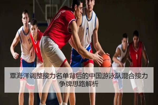 覃海洋调整接力名单背后的中国游泳队混合接力争牌思路解析