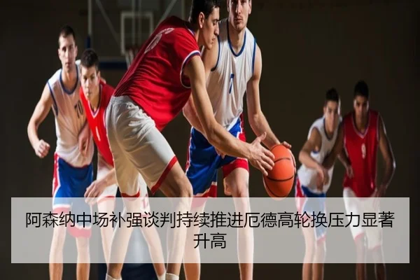 阿森纳中场补强谈判持续推进厄德高轮换压力显著升高