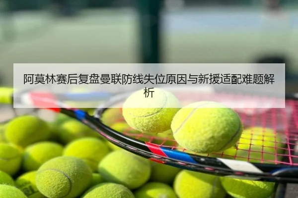 阿莫林赛后复盘曼联防线失位原因与新援适配难题解析