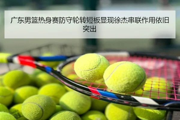 广东男篮热身赛防守轮转短板显现徐杰串联作用依旧突出