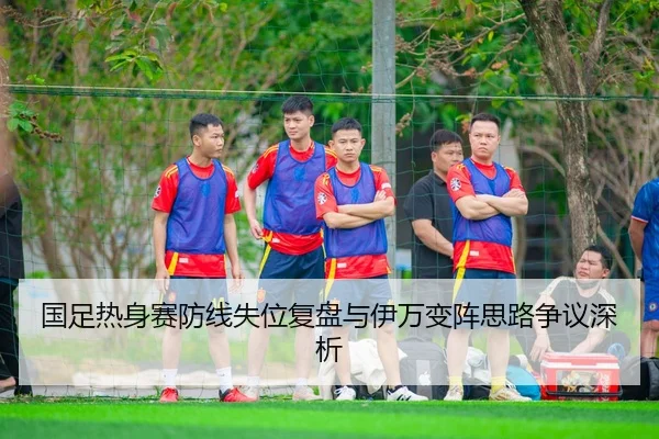 国足热身赛防线失位复盘与伊万变阵思路争议深析
