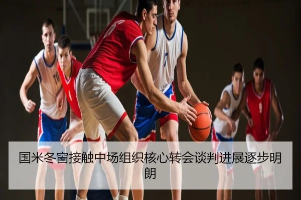 国米冬窗接触中场组织核心转会谈判进展逐步明朗